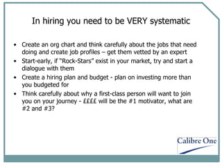 In hiring you need to be VERY systematic Create an org chart and think carefully about the jobs that need doing and create job profiles – get them vetted by an expert Start-early, if “Rock-Stars” exist in your market, try and start a dialogue with them Create a hiring plan and budget - plan on investing more than you budgeted for Think carefully about why a first-class person will want to join you on your journey - ££££ will be the #1 motivator, what are #2 and #3? 