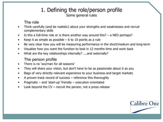 1. Defining the role/person profile Some general rules There is no ‘wo/man for all seasons’  They will share your vision, but don’t have to be as passionate about it as you Bags of very directly relevant experience to your business and target markets A proven track record of success – reference this thoroughly Pragmatic – and ‘start-up’ friendly – execution orientated Look beyond the CV – recruit the person, not a press release  Think carefully (and be realistic) about your strengths and weaknesses and recruit complementary skills Is this a full-time role or is there another way around this? – a NED perhaps? Keep it as simple as possible – 6 to 10 points as a rule Be very clear how you will be measuring performance in the short/medium and long-term Visualise how you want the function to look in 12 months time and work back What are the key relationships internally? ....and externally? The role The person profile 