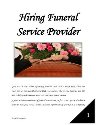 Funeral of Compassion
1
Hiring Funeral
Service Provider
Gone are the days when organising funerals used to be a tough task. There are
many service providers these days that offer services like prepaid funerals and the
rest, to help people manage important tasks in an easy manner.
A good and renowned team of funeral director can, in fact, assist you well when it
comes to managing one of the most difficult experiences of your life in a completely
 
