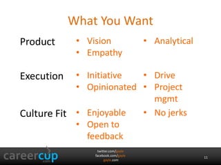 What You Want 
twitter.com/gayle 
facebook.com/gayle 
gayle.com 
11 
Product • Vision 
• Empathy 
• Analytical 
Execution • Initiative 
• Opinionated 
• Drive 
• Project 
mgmt 
Culture Fit • Enjoyable 
• Open to 
feedback 
• No jerks 
 
