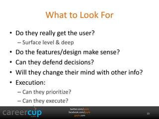 What to Look For 
• Do they really get the user? 
twitter.com/gayle 
facebook.com/gayle 
gayle.com 
– Surface level & deep 
• Do the features/design make sense? 
• Can they defend decisions? 
• Will they change their mind with other info? 
• Execution: 
– Can they prioritize? 
– Can they execute? 
13 
 
