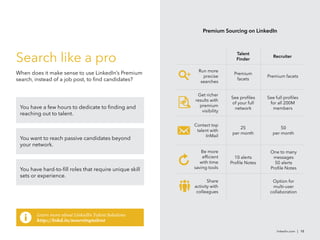 linkedin.com | 10
Premium Sourcing on LinkedIn
Search like a pro
When does it make sense to use LinkedIn’s Premium
search, instead of a job post, to find candidates?
You have a few hours to dedicate to finding and
reaching out to talent.
You want to reach passive candidates beyond
your network.
You have hard-to-fill roles that require unique skill
sets or experience.




Get richer
results with
premium
visibility
See profiles
of your full
network
See full profiles
for all 200M
members
Contact top
talent with
InMail
25
per month
50
per month
Be more
efficient
with time
saving tools
10 alerts
Profile Notes
One to many
messages
50 alerts
Profile Notes
Option for
multi-user
collaboration
Share
activity with
colleagues

Run more
precise
searches
Premium
facets
Talent
Finder
Recruiter
Premium facets
Learn more about LinkedIn Talent Solutions
http://lnkd.in/sourcingtalent
 