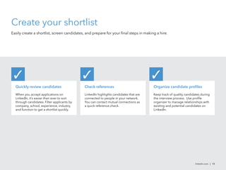 linkedin.com | 13
Create your shortlist
Easily create a shortlist, screen candidates, and prepare for your final steps in making a hire.
Quickly review candidates
When you accept applications on
LinkedIn, it’s easier than ever to sort
through candidates. Filter applicants by
company, school, experience, industry,
and function to get a shortlist quickly.
✓
Check references
LinkedIn highlights candidates that are
connected to people in your network.
You can contact mutual connections as
a quick reference check.
✓
Organize candidate profiles
Keep track of quality candidates during
the interview process. Use profile
organizer to manage relationships with
existing and potential candidates on
LinkedIn.
✓
 