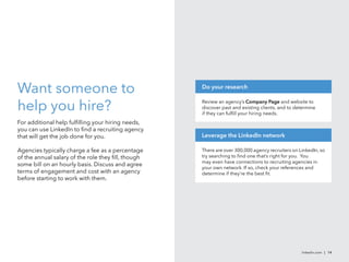 Want someone to
help you hire?
For additional help fulfilling your hiring needs,
you can use LinkedIn to find a recruiting agency
that will get the job done for you.
Agencies typically charge a fee as a percentage
of the annual salary of the role they fill, though
some bill on an hourly basis. Discuss and agree
terms of engagement and cost with an agency
before starting to work with them.
linkedin.com | 14
There are over 300,000 agency recruiters on LinkedIn, so
try searching to find one that’s right for you. You
may even have connections to recruiting agencies in
your own network. If so, check your references and
determine if they’re the best fit.
Leverage the LinkedIn network
Review an agency’s Company Page and website to
discover past and existing clients, and to determine
if they can fulfill your hiring needs.
Do your research
 