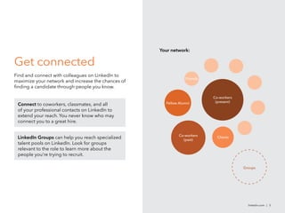 Get connected
Find and connect with colleagues on LinkedIn to
maximize your network and increase the chances of
finding a candidate through people you know.
linkedin.com | 5
Connect to coworkers, classmates, and all
of your professional contacts on LinkedIn to
extend your reach. You never know who may
connect you to a great hire.
LinkedIn Groups can help you reach specialized
talent pools on LinkedIn. Look for groups
relevant to the role to learn more about the
people you’re trying to recruit.
Your network:
Co-workers
(present)
Co-workers
(past)
Groups
Fellow Alumni
Clients
Friends
 