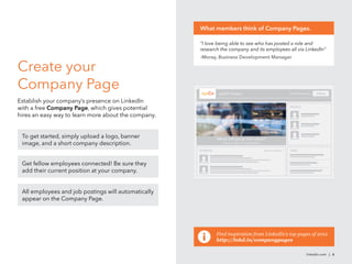 linkedin.com | 6
Create your
Company Page
Establish your company’s presence on LinkedIn
with a free Company Page, which gives potential
hires an easy way to learn more about the company.
Home Careers Products Insights
xyzCO Careers Follow36,894 followers
JOBSUPDATES
PEOPLE
Where will you go with xyzCo?
Connect with us to start today.
View all updates »
To get started, simply upload a logo, banner
image, and a short company description.
Get fellow employees connected! Be sure they
add their current position at your company.
All employees and job postings will automatically
appear on the Company Page.
“I love being able to see who has posted a role and
research the company and its employees all via LinkedIn”
-Moray, Business Development Manager
What members think of Company Pages.
Find inspiration from LinkedIn’s top pages of 2012
http://lnkd.in/companypages
xyzCo
 