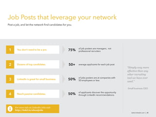 talent.linkedin.com | 8
Job Posts that leverage your network
Post a job, and let the network find candidates for you.
You don’t need to be a pro.
LinkedIn is great for small business.
Dozens of top candidates.
Reach passive candidates.
1
2
4
75%
50+
50%
50%
of job posters are managers, not
professional recruiters
average applicants for each job post
of jobs posters are at companies with
50 employees or less
of applicants discover the opportunity
through LinkedIn recommendations.
“Simply way more
effective than any
other recruiting
tool we have ever
used.”
-Small business CEO
3
For more info on LinkedIn Jobs visit
http://lnkd.in/aboutjobs
 