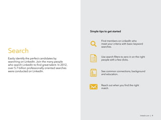 Search
Easily identify the perfect candidates by
searching on LinkedIn. Join the many people
who search LinkedIn to find great talent. In 2012,
over 5.7 billion professionally oriented searches
were conducted on LinkedIn.
linkedin.com | 9
Use search filters to zero in on the right
people with a few clicks.



See common connections, background
and education.
Reach out when you find the right
match.
Simple tips to get started
Find members on LinkedIn who
meet your criteria with basic keyword
searches.
 