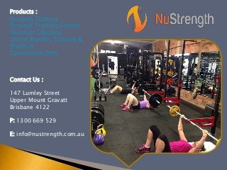 Products :
Personal Training
Personal Training Groups
Nutrition Coaching
Online Monthly Training &
Nutrition
Competition Prep
Contact Us :
147 Lumley Street
Upper Mount Gravatt
Brisbane 4122
P: 1300 669 529
E: info@nustrength.com.au
 
