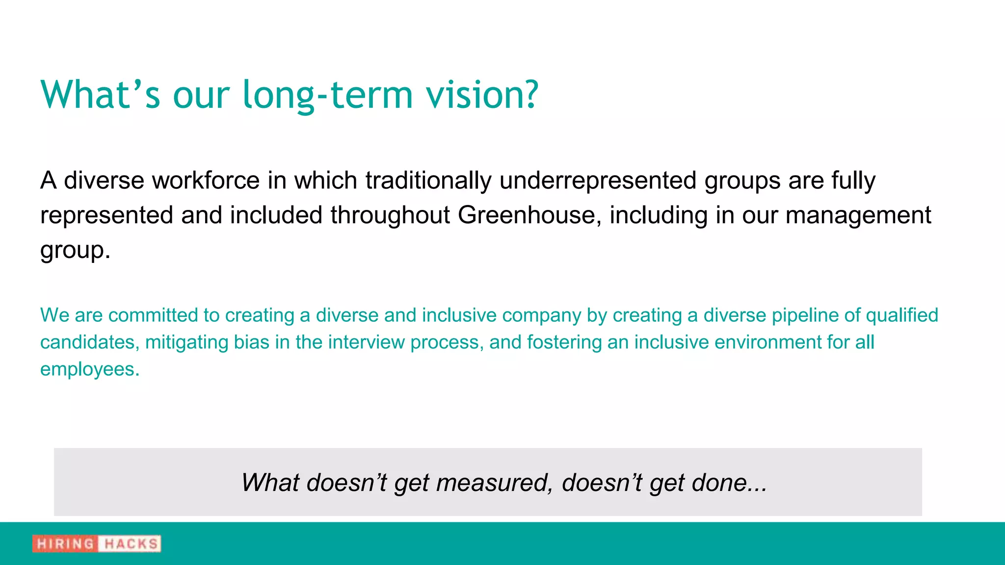 A diverse workforce in which traditionally underrepresented groups are fully
represented and included throughout Greenhouse, including in our management
group.
We are committed to creating a diverse and inclusive company by creating a diverse pipeline of qualified
candidates, mitigating bias in the interview process, and fostering an inclusive environment for all
employees.
What doesn’t get measured, doesn’t get done...
What’s our long-term vision?
 