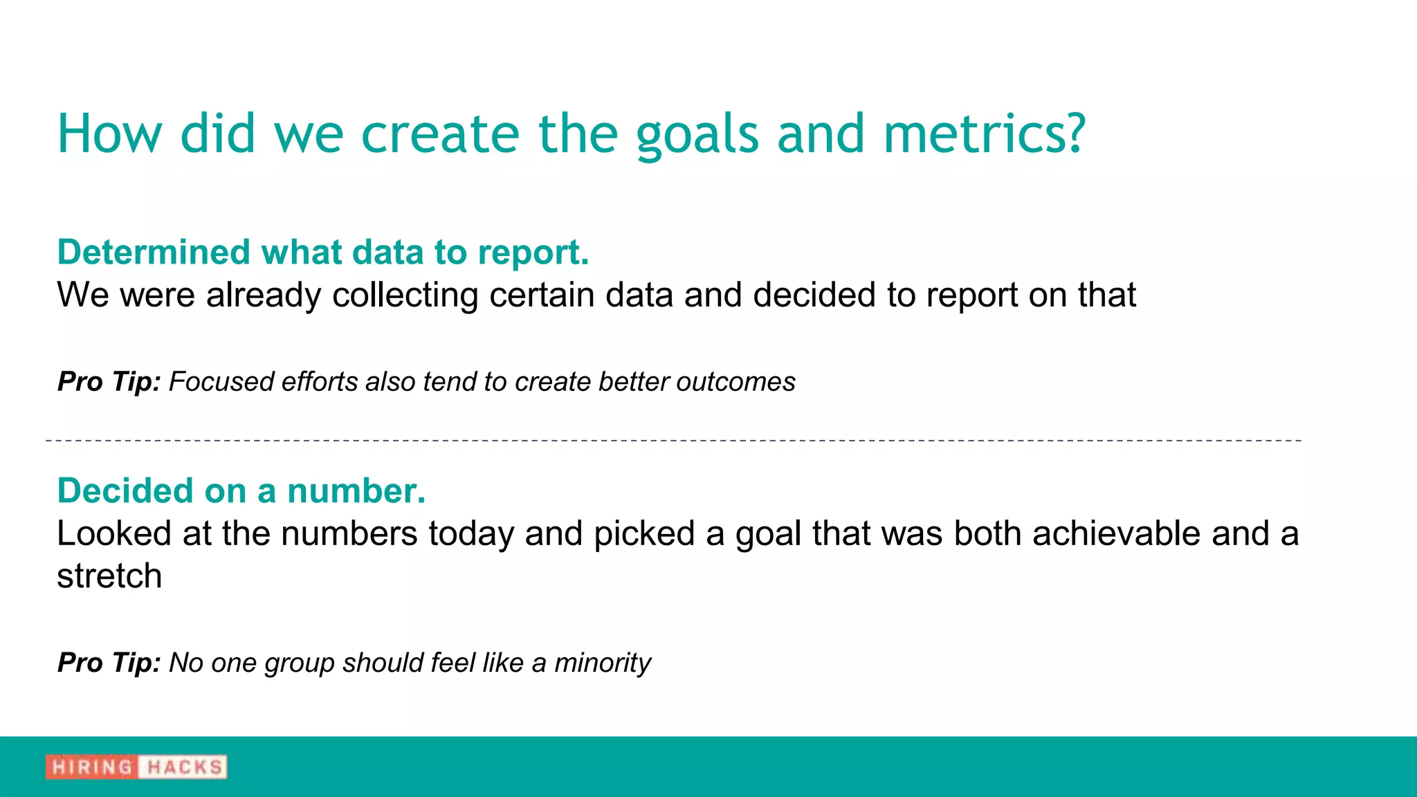Determined what data to report.
We were already collecting certain data and decided to report on that
Pro Tip: Focused efforts also tend to create better outcomes
Decided on a number.
Looked at the numbers today and picked a goal that was both achievable and a
stretch
Pro Tip: No one group should feel like a minority
How did we create the goals and metrics?
 