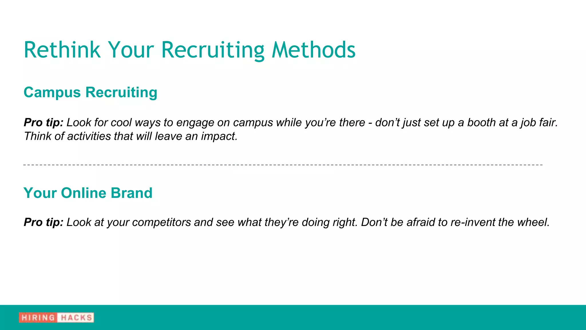 Campus Recruiting
Pro tip: Look for cool ways to engage on campus while you’re there - don’t just set up a booth at a job fair.
Think of activities that will leave an impact.
Your Online Brand
Pro tip: Look at your competitors and see what they’re doing right. Don’t be afraid to re-invent the wheel.
Rethink Your Recruiting Methods
 