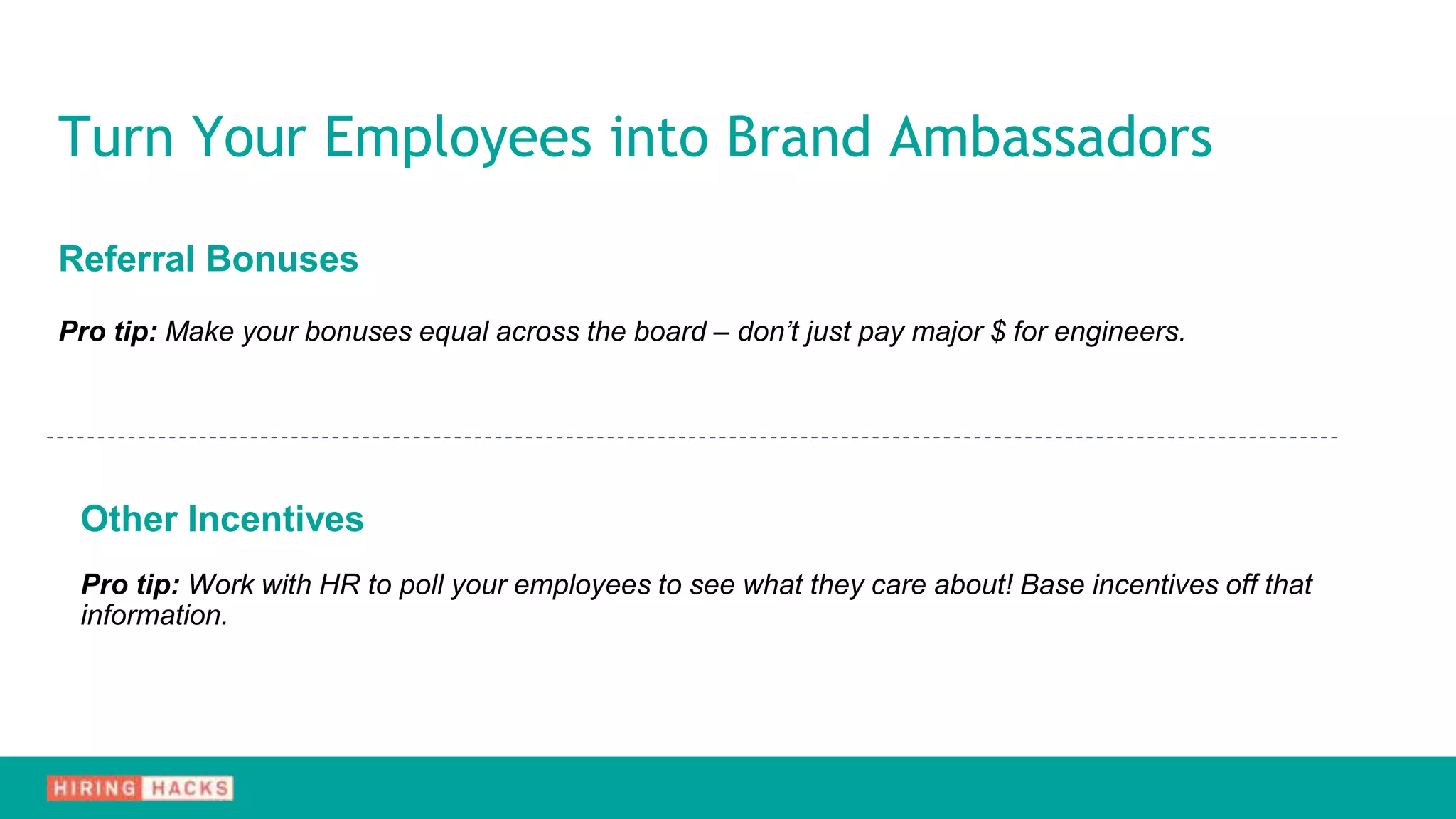 Referral Bonuses
Pro tip: Make your bonuses equal across the board – don’t just pay major $ for engineers.
Other Incentives
Pro tip: Work with HR to poll your employees to see what they care about! Base incentives off that
information.
Turn Your Employees into Brand Ambassadors
 