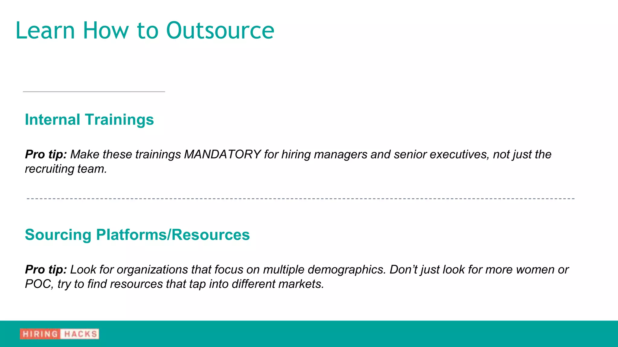Internal Trainings
Pro tip: Make these trainings MANDATORY for hiring managers and senior executives, not just the
recruiting team.
Sourcing Platforms/Resources
Pro tip: Look for organizations that focus on multiple demographics. Don’t just look for more women or
POC, try to find resources that tap into different markets.
Learn How to Outsource
 