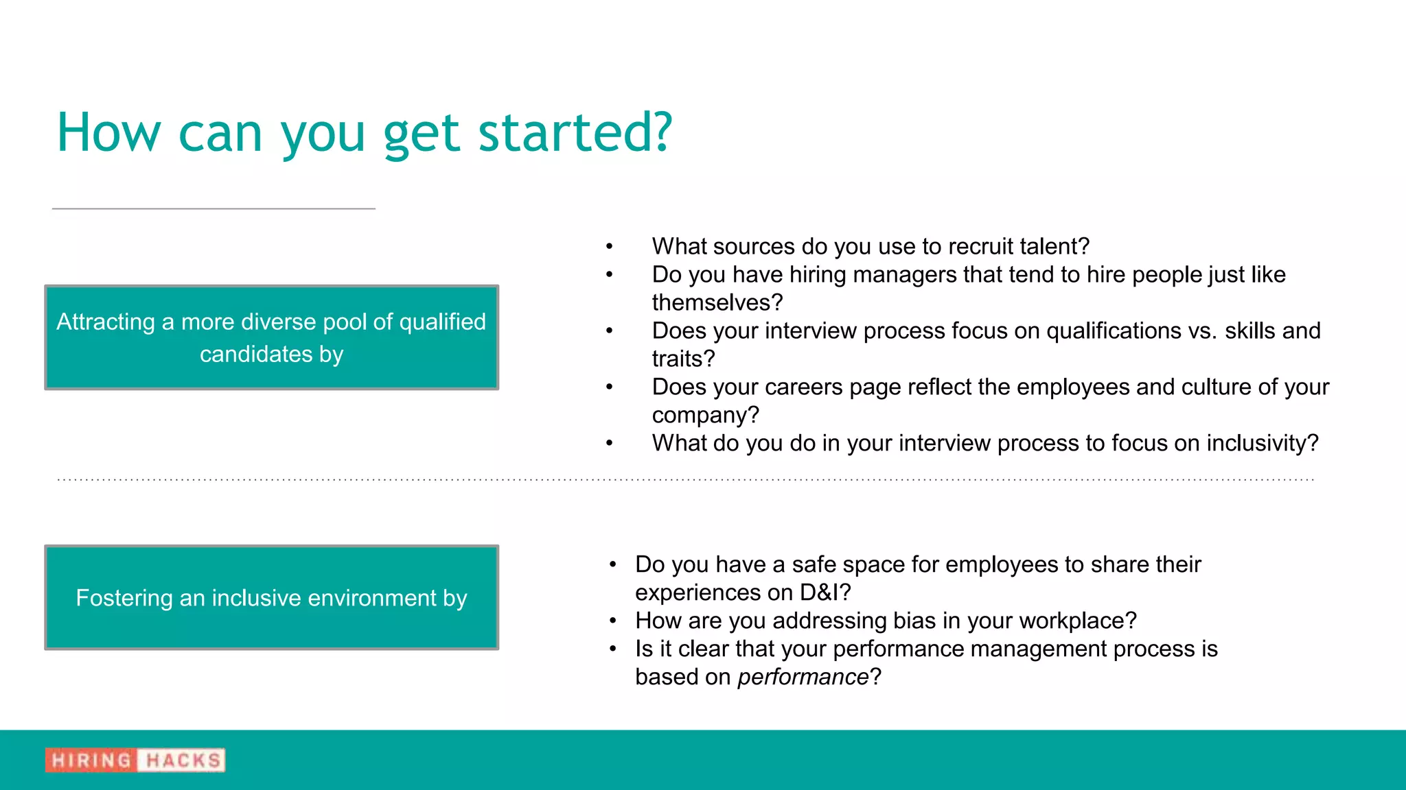 • What sources do you use to recruit talent?
• Do you have hiring managers that tend to hire people just like
themselves?
• Does your interview process focus on qualifications vs. skills and
traits?
• Does your careers page reflect the employees and culture of your
company?
• What do you do in your interview process to focus on inclusivity?
Attracting a more diverse pool of qualified
candidates by
Fostering an inclusive environment by
• Do you have a safe space for employees to share their
experiences on D&I?
• How are you addressing bias in your workplace?
• Is it clear that your performance management process is
based on performance?
How can you get started?
 