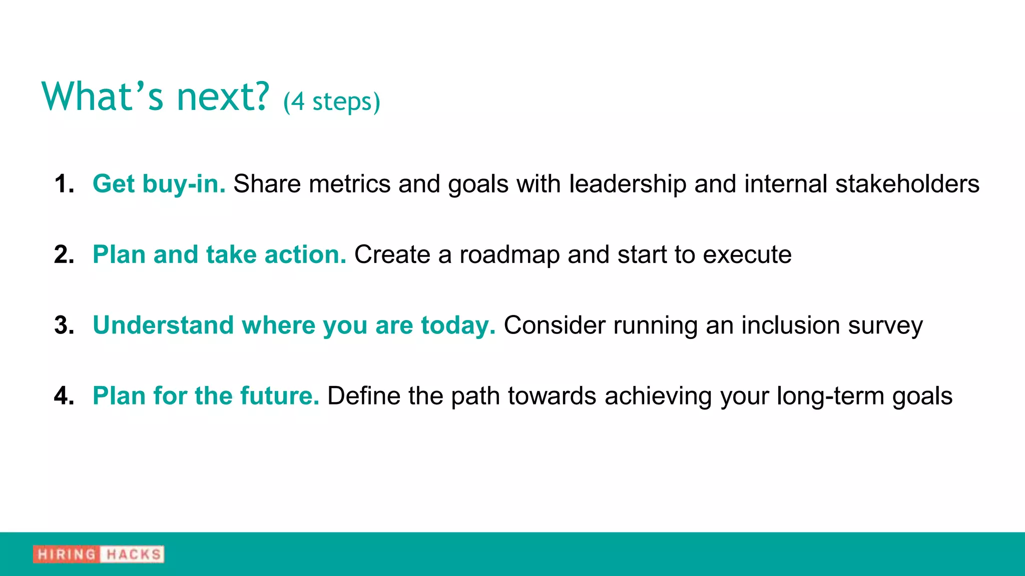 1. Get buy-in. Share metrics and goals with leadership and internal stakeholders
2. Plan and take action. Create a roadmap and start to execute
3. Understand where you are today. Consider running an inclusion survey
4. Plan for the future. Define the path towards achieving your long-term goals
What’s next? (4 steps)
 