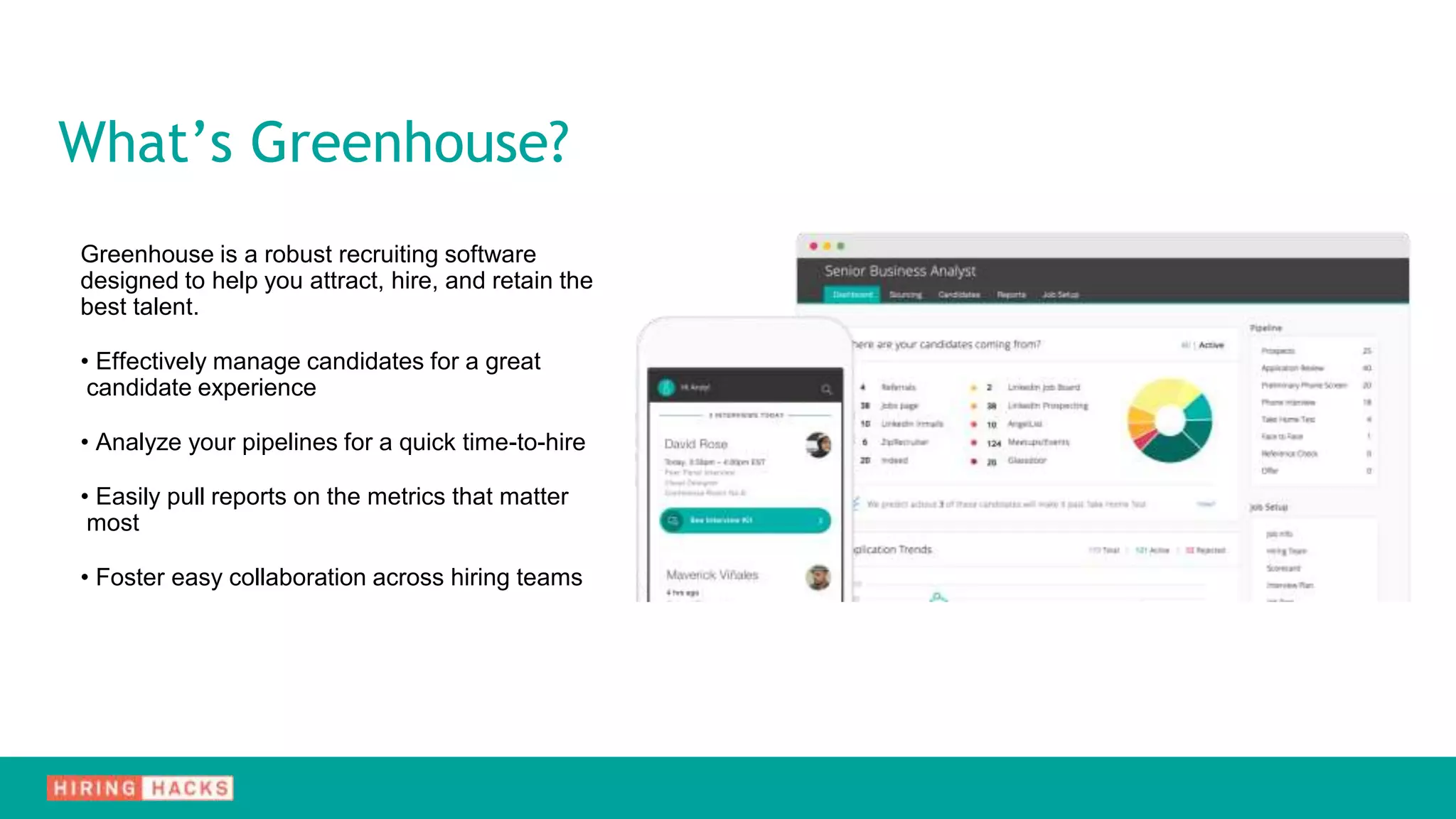 What’s Greenhouse?
Greenhouse is a robust recruiting software
designed to help you attract, hire, and retain the
best talent.
• Effectively manage candidates for a great
candidate experience
• Analyze your pipelines for a quick time-to-hire
• Easily pull reports on the metrics that matter
most
• Foster easy collaboration across hiring teams
 