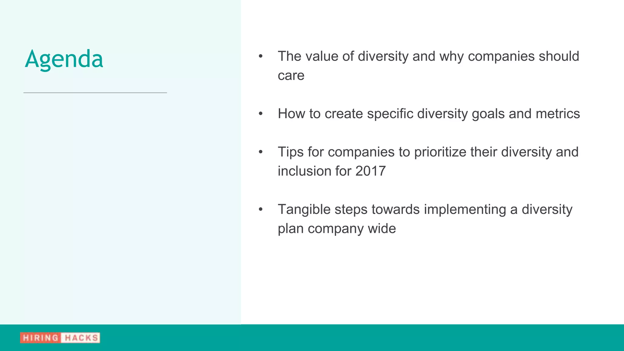 • The value of diversity and why companies should
care
• How to create specific diversity goals and metrics
• Tips for companies to prioritize their diversity and
inclusion for 2017
• Tangible steps towards implementing a diversity
plan company wide
Agenda
 