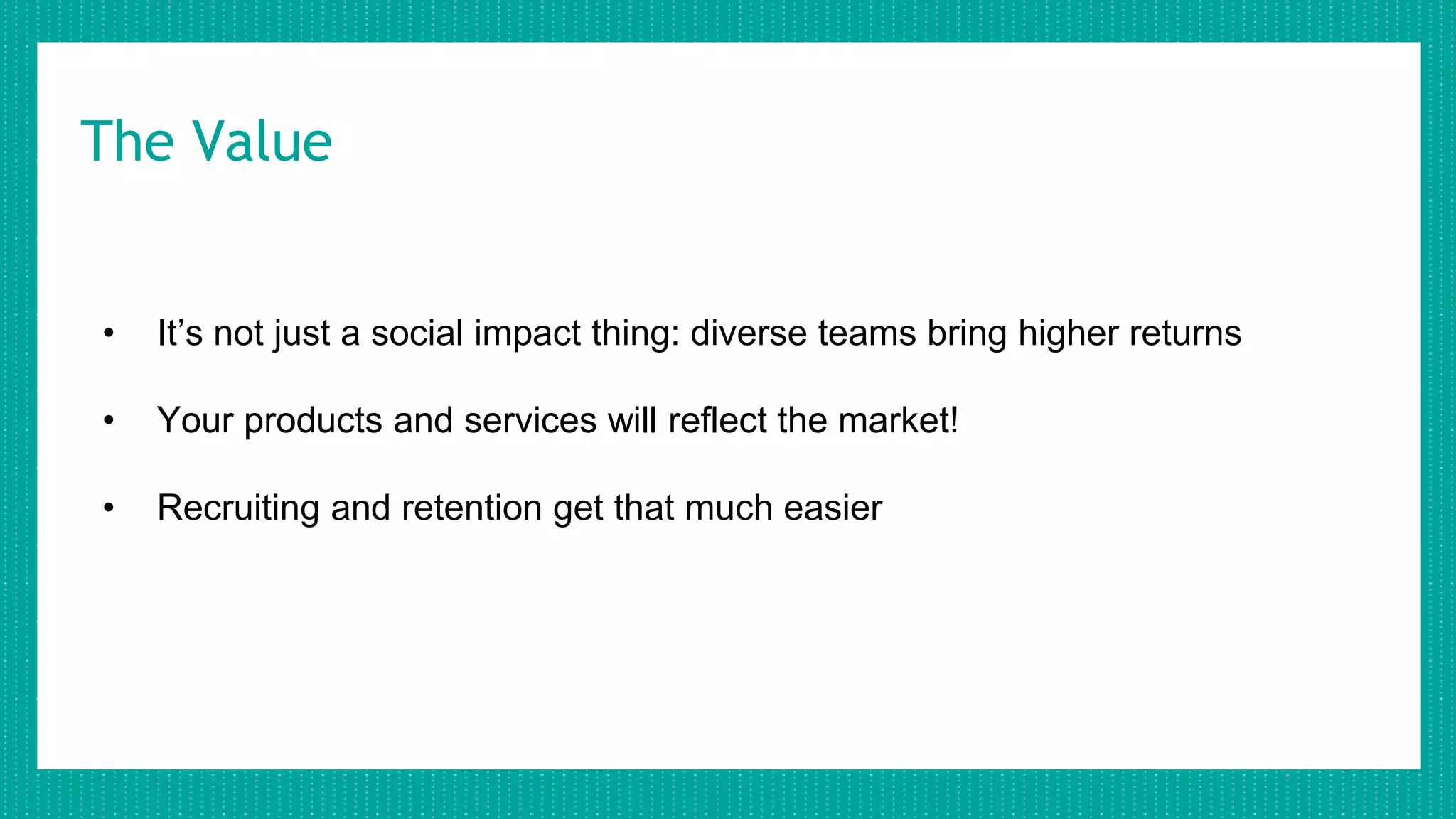 The Value
• It’s not just a social impact thing: diverse teams bring higher returns
• Your products and services will reflect the market!
• Recruiting and retention get that much easier
 