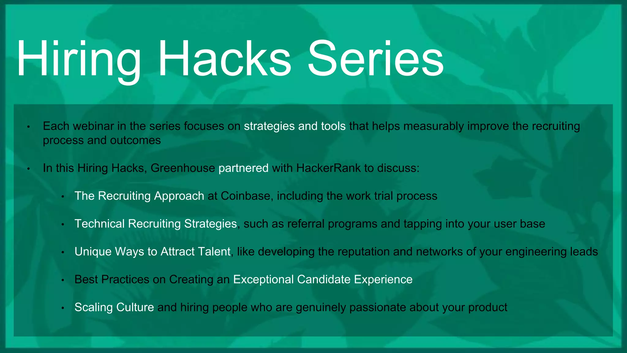 Hiring Hacks Series
• Each webinar in the series focuses on strategies and tools that helps measurably improve the recruiting
process and outcomes
• In this Hiring Hacks, Greenhouse partnered with HackerRank to discuss:
• The Recruiting Approach at Coinbase, including the work trial process
• Technical Recruiting Strategies, such as referral programs and tapping into your user base
• Unique Ways to Attract Talent, like developing the reputation and networks of your engineering leads
• Best Practices on Creating an Exceptional Candidate Experience
• Scaling Culture and hiring people who are genuinely passionate about your product
 