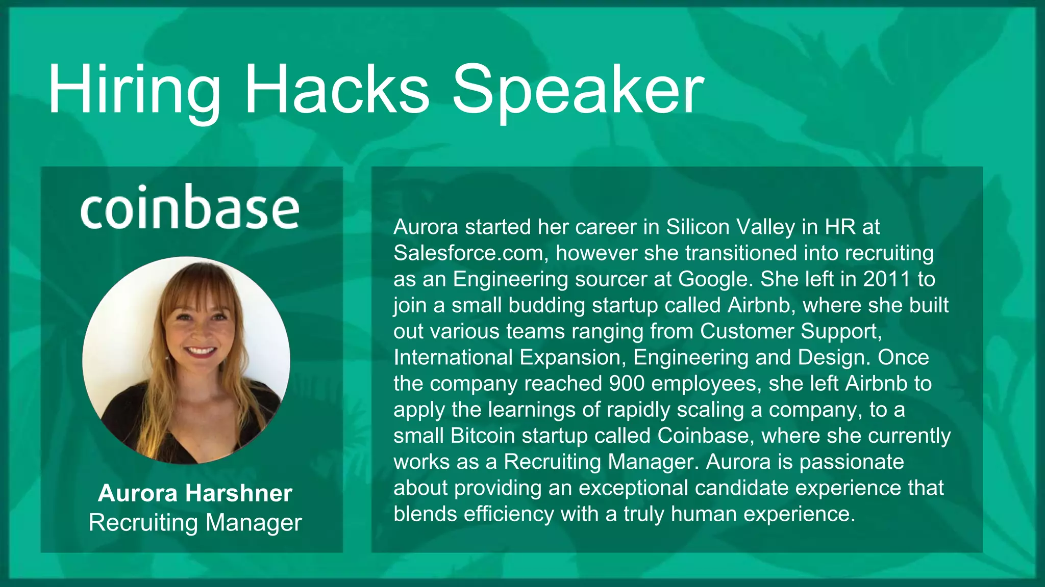 Hiring Hacks Speaker
Aurora Harshner
Recruiting Manager
Aurora started her career in Silicon Valley in HR at
Salesforce.com, however she transitioned into recruiting
as an Engineering sourcer at Google. She left in 2011 to
join a small budding startup called Airbnb, where she built
out various teams ranging from Customer Support,
International Expansion, Engineering and Design. Once
the company reached 900 employees, she left Airbnb to
apply the learnings of rapidly scaling a company, to a
small Bitcoin startup called Coinbase, where she currently
works as a Recruiting Manager. Aurora is passionate
about providing an exceptional candidate experience that
blends efficiency with a truly human experience.
 