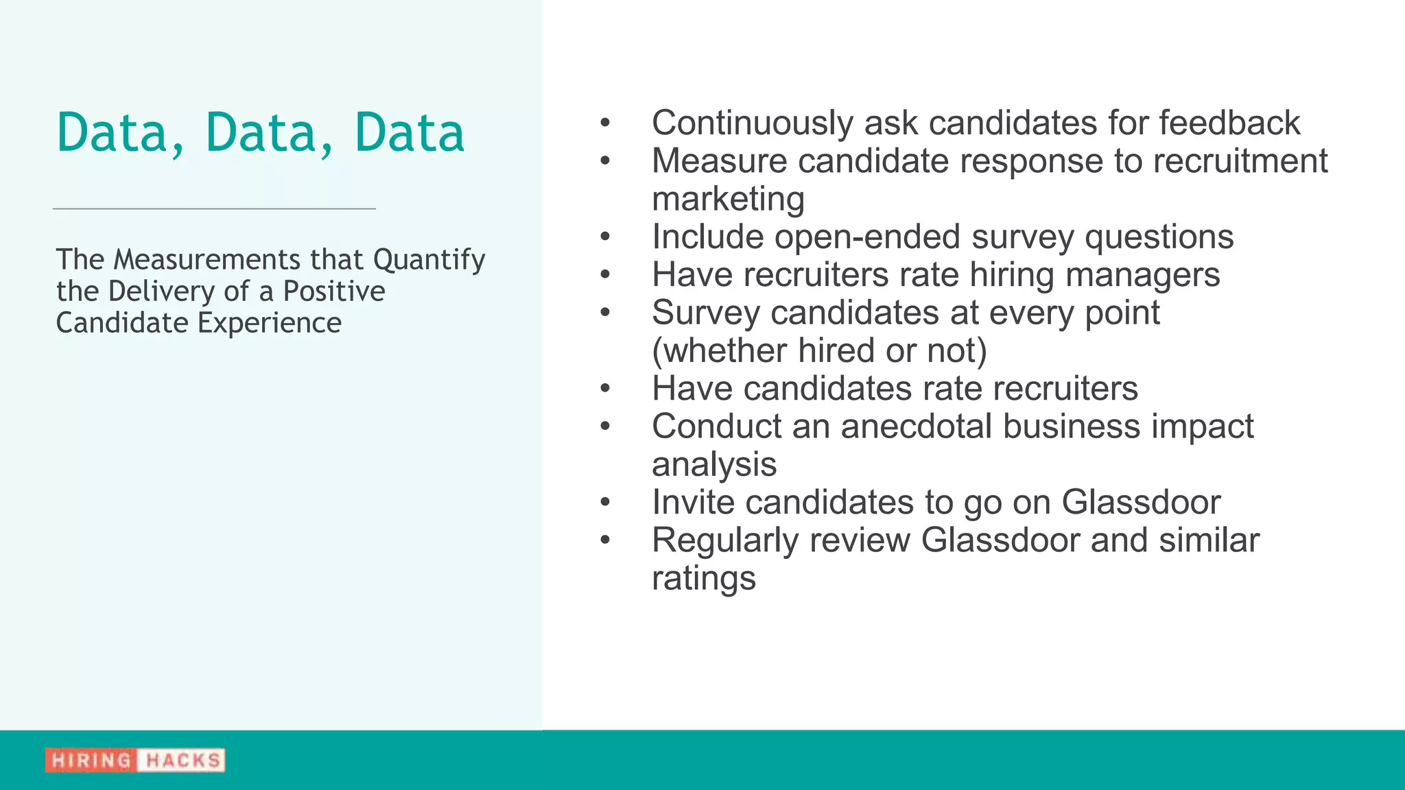 • Continuously ask candidates for feedback
• Measure candidate response to recruitment
marketing
• Include open-ended survey questions
• Have recruiters rate hiring managers
• Survey candidates at every point
(whether hired or not)
• Have candidates rate recruiters
• Conduct an anecdotal business impact
analysis
• Invite candidates to go on Glassdoor
• Regularly review Glassdoor and similar
ratings
Data, Data, Data
The Measurements that Quantify
the Delivery of a Positive
Candidate Experience
 