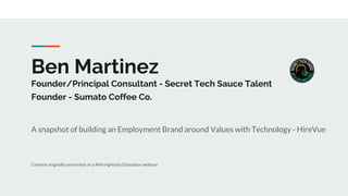 Ben Martinez
Founder/Principal Consultant - Secret Tech Sauce Talent
Founder - Sumato Coffee Co.
A snapshot of building an Employment Brand around Values with Technology - HireVue
Content originally presented on a #HiringHacks Glassdoor webinar
 