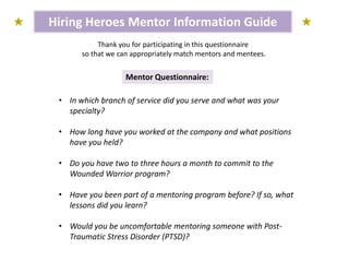 Hiring Heroes Mentor Information Guide
Mentor Questionnaire:
Thank you for participating in this questionnaire
so that we can appropriately match mentors and mentees.
• In which branch of service did you serve and what was your
specialty?
• How long have you worked at the company and what positions
have you held?
• Do you have two to three hours a month to commit to the
Wounded Warrior program?
• Have you been part of a mentoring program before? If so, what
lessons did you learn?
• Would you be uncomfortable mentoring someone with Post-
Traumatic Stress Disorder (PTSD)?
 