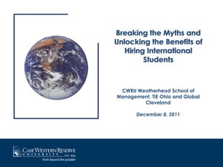 Breaking the Myths and
Unlocking the Benefits of
   Hiring International
         Students



 CWRU Weatherhead School of
Management, TiE Ohio and Global
        Cleveland

       December 8, 2011
 