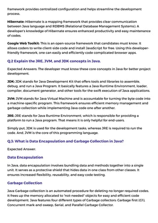 framework provides centralized configuration and helps streamline the development
process.
Hibernate: Hibernate is a mapping framework that provides clear communication
between Java language and RDBMS (Relational Database Management Systems). A
developer’s knowledge of Hibernate ensures enhanced productivity and easy maintenance
of codes.
Google Web Toolkit: This is an open-source framework that candidates must know. It
allows coders to write client-side code and install JavaScript for free. Using this developer-
friendly framework, one can easily and efficiently code complicated browser apps.
Q.2 Explain the JRE, JVM, and JDK concepts in Java.
Expected Answers: The developer must know these core concepts in Java for better project
development.
JDK: JDK stands for Java Development Kit that offers tools and libraries to assemble,
debug, and run a Java Program. It basically features a Java Runtime Environment, loader,
compiler, document generator, and other tools for the swift execution of Java applications.
JVM: JVM stands for Java Virtual Machine and is accountable for turning the byte code into
a machine-specific program. This framework ensures efficient memory management and
garbage collection while implementing Java code one after another.
JRE: JRE stands for Java Runtime Environment, which is responsible for providing a
platform to run a Java program. That means it is only helpful for end-users.
Simply put, JDK is used for the development tasks, whereas JRE is required to run the
code. And, JVM is the core of this programming language.
Q.3: What is Data Encapsulation and Garbage Collection in Java?
Expected Answer:
Data Encapsulation
In Java, data encapsulation involves bundling data and methods together into a single
unit. It serves as a protective shield that hides data in one class from other classes. It
ensures increased flexibility, reusability, and easy code testing.
Garbage Collection
Java Garbage collection is an automated procedure for deleting no longer required codes.
It frees up the memory allocated to “not-needed” objects for easy and efficient code
development. Java features four different types of Garbage collectors: Garbage first (G1),
Concurrent mark-and-sweep, Serial, and Parallel Garbage Collector.
 
