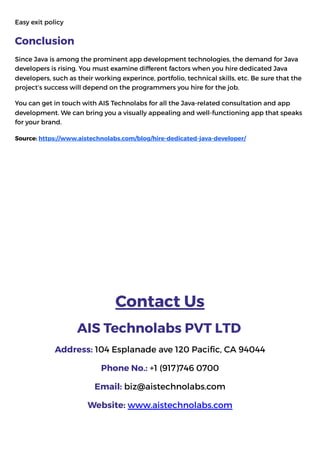 Easy exit policye Now!
Conclusion
Since Java is among the prominent app development technologies, the demand for Java
developers is rising. You must examine different factors when you hire dedicated Java
developers, such as their working experince, portfolio, technical skills, etc. Be sure that the
project’s success will depend on the programmers you hire for the job.
You can get in touch with AIS Technolabs for all the Java-related consultation and app
development. We can bring you a visually appealing and well-functioning app that speaks
for your brand.
Source: https://www.aistechnolabs.com/blog/hire-dedicated-java-developer/
Contact Us
AIS Technolabs PVT LTD
Address: 104 Esplanade ave 120 Pacific, CA 94044
Phone No.: +1 (917)746 0700
Email: biz@aistechnolabs.com
Website: www.aistechnolabs.com
 