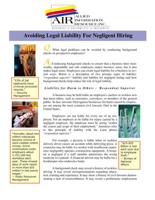 Avoiding Legal Liability For Negligent Hiring

                           : What legal problems can be avoided by conducting background
                      checks on prospective employees?


                           : Conducting background checks to ensure that a business hires trust-
                      worthy, dependable and safe employees makes business sense, but it also
                      makes legal sense. Employees can create legal liability for a business in sev-
                      eral ways. Below is a description of two primary types of liability:
                      “respondeat superior” liability and liability for negligent hiring--and how
                      background checks help reduce the risk of legal liability.

                       Liability for Harm to Others - Respondeat Superior

                              A business may be held liable an employee's careless or reckless acts
                      that harm others, such as customers, coworkers, or members of the general
                      public. In fact, lawsuits filed against businesses for harm caused by employ-
                      ees are among the most common civil lawsuits filed in the
                      United States.

                             Employers are not liable for every act of an em-
                      ployee. For an employer to be liable for injury caused by a
                      negligent employee, the employee must be acting “within
                      the course and scope of their employment.” Attorneys refer
                      to this principle of liability with the Latin phrase
                      “respondeat superior.”
%        &        '

                              For example, a pizzeria is liable when its reckless
'(                    delivery driver causes an accident while delivering pizza. A         !quot;!
         )                                                                             #
                      contractor may be liable if a worker with insufficient experi-
        *
                      ence negligently operates construction equipment. A hospi-
                      tal is negligent if a staff member administers the wrong
&! &,
 +    ,
                      medicine to a patient. A financial advisor may be liable for a
'(                                                                                         #
                      bookkeeper who embezzles funds.
   -.                                                                                  $
     '(                                                                                %
                               A background check may reveal a history of reckless
             !!
                      driving. It may reveal misrepresentations regarding educa-
'
                      tion, training and experience. It may show a history of civil lawsuits demon-
    /    /
                      strating a lack of trustworthiness. It may reveal a problematic employment
 