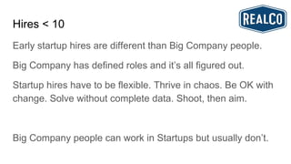 Hires < 10
Early startup hires are different than Big Company people.
Big Company has defined roles and it’s all figured out.
Startup hires have to be flexible. Thrive in chaos. Be OK with
change. Solve without complete data. Shoot, then aim.
Big Company people can work in Startups but usually don’t.
 
