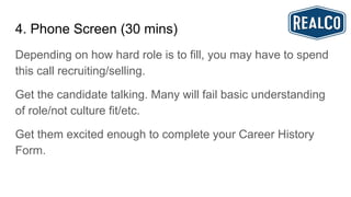 4. Phone Screen (30 mins)
Depending on how hard role is to fill, you may have to spend
this call recruiting/selling.
Get the candidate talking. Many will fail basic understanding
of role/not culture fit/etc.
Get them excited enough to complete your Career History
Form.
 