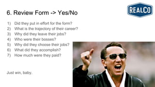 6. Review Form -> Yes/No
1) Did they put in effort for the form?
2) What is the trajectory of their career?
3) Why did they leave their jobs?
4) Who were their bosses?
5) Why did they choose their jobs?
6) What did they accomplish?
7) How much were they paid?
Just win, baby.
 