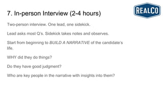 7. In-person Interview (2-4 hours)
Two-person interview. One lead, one sidekick.
Lead asks most Q’s. Sidekick takes notes and observes.
Start from beginning to BUILD A NARRATIVE of the candidate’s
life.
WHY did they do things?
Do they have good judgment?
Who are key people in the narrative with insights into them?
 