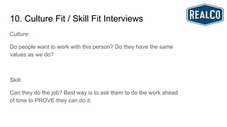 10. Culture Fit / Skill Fit Interviews
Culture:
Do people want to work with this person? Do they have the same
values as we do?
Skill:
Can they do the job? Best way is to ask them to do the work ahead
of time to PROVE they can do it.
 