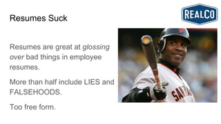 Resumes Suck
Resumes are great at glossing
over bad things in employee
resumes.
More than half include LIES and
FALSEHOODS.
Too free form.
 