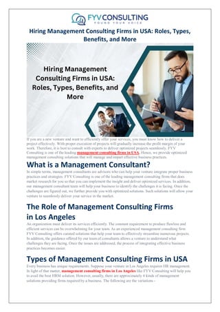 Hiring Management Consulting Firms in USA: Roles, Types,
Benefits, and More
If you are a new venture and want to efficiently offer your services, you must know how to deliver a
project effectively. With proper execution of projects will gradually increase the profit margin of your
work. Therefore, it is best to consult with experts to deliver optimized projects seamlessly. FYV
Consulting is one of the leading management consulting firms in USA. Hence, we provide optimized
management consulting solutions that will manage and impart effective business practices.
What is a Management Consultant?
In simple terms, management consultants are advisors who can help your venture integrate proper business
practices and strategies. FYV Consulting is one of the leading management consulting firms that does
market research for you so that you can implement the insight and deliver optimized services. In addition,
our management consultant team will help your business to identify the challenges it is facing. Once the
challenges are figured out, we further provide you with optimized solutions. Such solutions will allow your
venture to seamlessly deliver your service in the market.
The Role of Management Consulting Firms
in Los Angeles
An organization must deliver its services efficiently. The constant requirement to produce flawless and
efficient services can be overwhelming for your team. As an experienced management consulting firm
FYV Consulting offers curated solutions that help your team to effectively streamline numerous projects.
In addition, the guidance offered by our team of consultants allows a venture to understand what
challenges they are facing. Once the issues are addressed, the process of integrating effective business
practices becomes easier.
Types of Management Consulting Firms in USA
Every business has unique requirements. Suppose your venture in Los Angeles requires HR management.
In light of that matter, management consulting firms in Los Angeles like FYV Consulting will help you
to avail the best HRM solution. However, usually, there are approximately 4 kinds of management
solutions providing firms required by a business. The following are the variations -
 