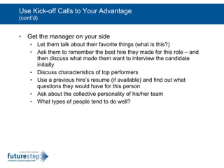Use Kick-off Calls to Your Advantage (cont’d) Get the manager on your side Let them talk about their favorite things (what is this?) Ask them to remember the best hire they made for this role – and then discuss what made them want to interview the candidate initially Discuss characteristics of top performers  Use a previous hire’s resume (if available) and find out what questions they would have for this person Ask about the collective personality of his/her team What types of people tend to do well? 