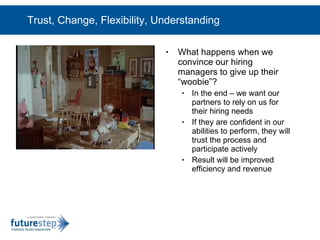 Trust, Change, Flexibility, Understanding What happens when we convince our hiring managers to give up their “woobie”? In the end – we want our partners to rely on us for their hiring needs If they are confident in our abilities to perform, they will trust the process and participate actively Result will be improved efficiency and revenue 