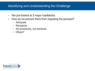 Identifying and Understanding the Challenge We just looked at 3 major roadblocks.  How do we prevent them from impeding the process? Anticipate Recognize Act proactively, not reactively Others? 