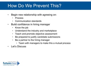 How Do We Prevent This? Begin new relationship with agreeing on: Process Communication standards Build confidence in hiring manager Know the job Understand the industry and marketplace Teach and promote objective assessment Be prepared to justify candidate submissions Be a partner to the hiring manager Team with managers to make this a mutual process Let’s Discuss 