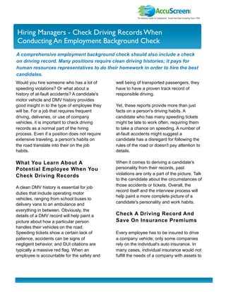 I nvestor Newslette r
Hiring Managers - Check Driving Records When
Conducting An Employment Background Check
A comprehensive employment background check should also include a check
on driving record. Many positions require clean driving histories; it pays for
human resources representatives to do their homework in order to hire the best
candidates.
Would you hire someone who has a lot of        well being of transported passengers, they
speeding violations? Or what about a           have to have a proven track record of
history of at-fault accidents? A candidate's   responsible driving.
motor vehicle and DMV history provides
good insight in to the type of employee they   Yet, these reports provide more than just
will be. For a job that requires frequent      facts on a person's driving habits. A
driving, deliveries, or use of company         candidate who has many speeding tickets
vehicles, it is important to check driving     might be late to work often, requiring them
records as a normal part of the hiring         to take a chance on speeding. A number of
process. Even if a position does not require   at-fault accidents might suggest a
extensive traveling, a person's habits on      candidate has a disregard for following the
the road translate into their on the job       rules of the road or doesn't pay attention to
habits.                                        details.

What You Learn About A                         When it comes to deriving a candidate's
Potential Employee When You                    personality from their records, past
                                               violations are only a part of the picture. Talk
Check Driving Records
                                               to the candidate about the circumstances of
                                               those accidents or tickets. Overall, the
A clean DMV history is essential for job
                                               record itself and the interview process will
duties that include operating motor
                                               help paint a more complete picture of a
vehicles, ranging from school buses to
                                               candidate's personality and work habits.
delivery vans to an ambulance and
everything in between. Obviously, the
details of a DMV record will help paint a      Check A Driving Record And
picture about how a particular person          Save On Insurance Premiums
handles their vehicles on the road.
Speeding tickets show a certain lack of        Every employee has to be insured to drive
patience, accidents can be signs of            a company vehicle; only some companies
negligent behavior, and DUI citations are      rely on the individual's auto insurance. In
typically a massive red flag. When an          many cases, individual insurance would not
employee is accountable for the safety and     fulfill the needs of a company with assets to
 