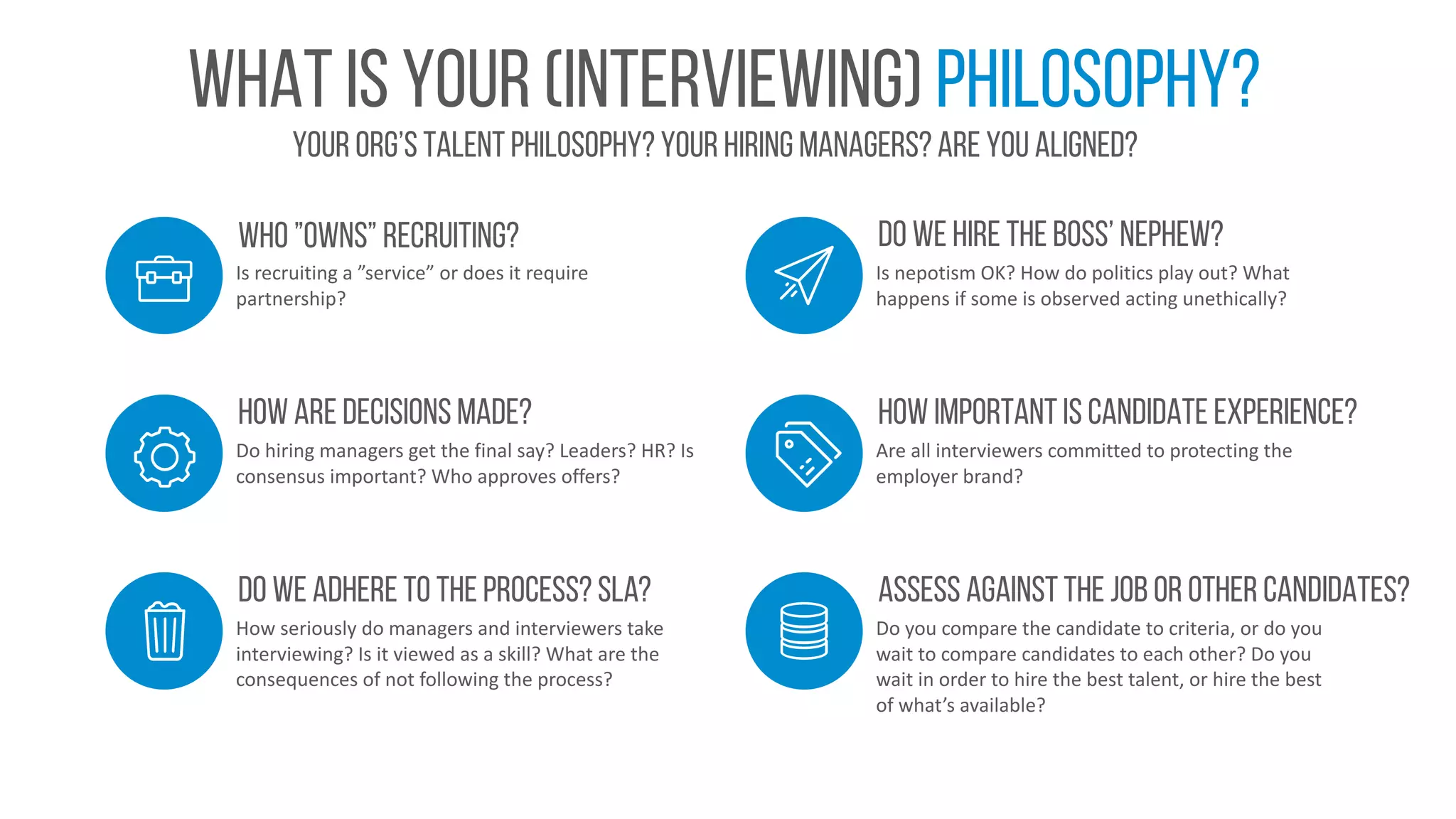 Your org’s talent philosophy? your hiring managers? Are you aligned?
What is your (interviewing) philosophy?
Is	recruiting	a	”service”	or	does	it	require	
partnership?
Who ”owns” recruiting?
Do	hiring	managers	get	the	final	say?	Leaders?	HR?	Is	
consensus	important?	Who	approves	offers?
How are decisions made?
Is	nepotism	OK?	How	do	politics	play	out?	What	
happens	if	some	is	observed	acting	unethically?
Do we hire the boss’ nephew?
How	seriously	do	managers	and	interviewers	take	
interviewing?	Is	it	viewed	as	a	skill?	What	are	the	
consequences	of	not	following	the	process?
Do we adhere to the process? SLA?
Are	all	interviewers	committed	to	protecting	the	
employer	brand?
How important is candidate experience?
Do	you	compare	the	candidate	to	criteria,	or	do	you	
wait	to	compare	candidates	to	each	other?	Do	you	
wait	in	order	to	hire	the	best	talent,	or	hire	the	best	
of	what’s	available?
Assess against the job or other candidates?
 
