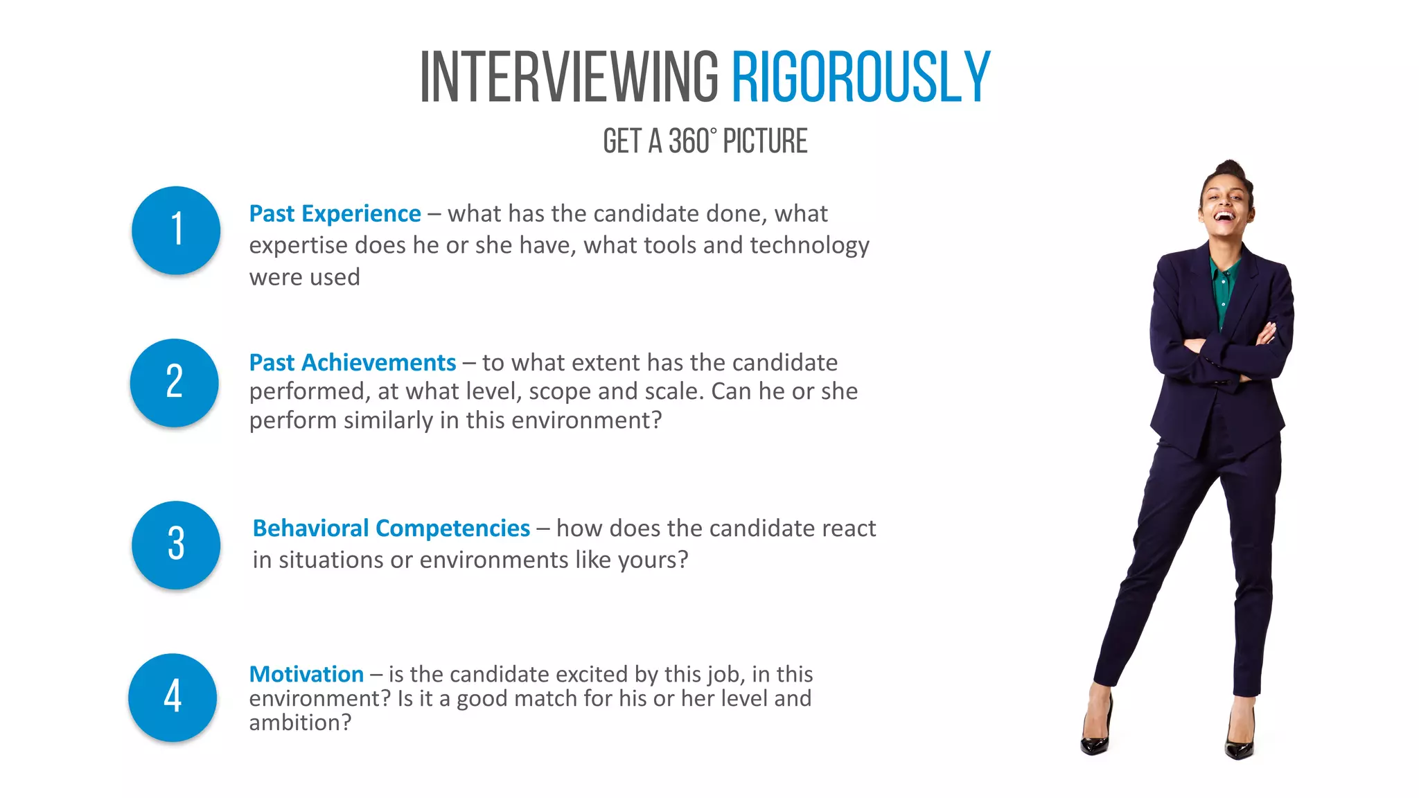 Interviewing rigorously
Get A 360° picture
Behavioral	Competencies	– how	does	the	candidate	react	
in	situations	or	environments	like	yours?3
2
Past	Achievements	– to	what	extent	has	the	candidate	
performed,	at	what	level,	scope	and	scale.	Can	he	or	she	
perform	similarly	in	this	environment?
1 Past	Experience	– what	has	the	candidate	done,	what	
expertise	does	he	or	she	have,	what	tools	and	technology	
were	used
Motivation – is	the	candidate	excited	by	this	job,	in	this	
environment?	Is	it	a	good	match	for	his	or	her	level	and	
ambition?
4
 