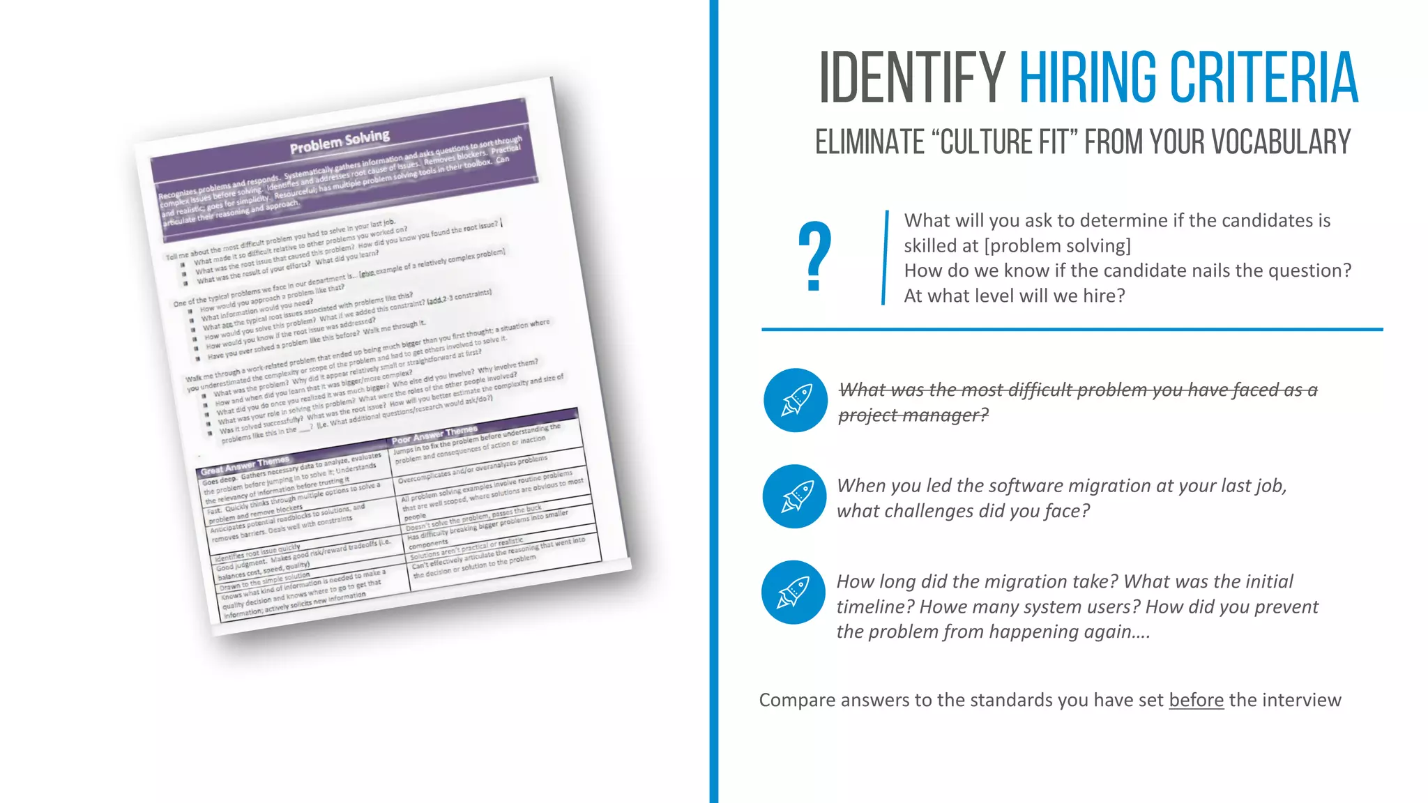 Identify hiring criteria
Eliminate “culture fit” from your vocabulary
What	will	you	ask	to	determine	if	the	candidates	is	
skilled	at	[problem	solving]
How	do	we	know	if	the	candidate	nails	the	question?
At	what	level	will	we	hire?
Compare	answers	to	the	standards	you	have	set	before the	interview	
?
What	was	the	most	difficult	problem	you	have	faced	as	a	
project	manager?
When	you	led	the	software	migration	at	your	last	job,	
what	challenges	did	you	face?
How	long	did	the	migration	take?	What	was	the	initial	
timeline?	Howe	many	system	users?	How	did	you	prevent	
the	problem	from	happening	again….
 