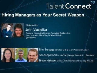 Hiring Managers as Your Secret Weapon
Moderated by

John Vlastelica
Founder / Managing Director, Recruiting Toolbox, Inc.
Lead Instructor, Recruiting Leadership Lab
@vlastelica

Erin Scruggs Director, Global Talent Acquisition, eBay
Sandeep Sood Sr. Staffing Manager, Microsoft

@sansoo

Bryce Hanson Director, Seller Services Recruiting, Amazon

 