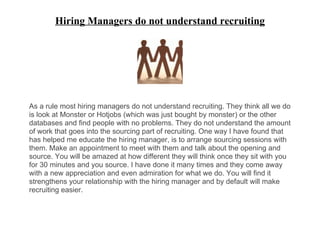 Hiring Managers do not understand recruiting
As a rule most hiring managers do not understand recruiting. They think all we do
is look at Monster or Hotjobs (which was just bought by monster) or the other
databases and find people with no problems. They do not understand the amount
of work that goes into the sourcing part of recruiting. One way I have found that
has helped me educate the hiring manager, is to arrange sourcing sessions with
them. Make an appointment to meet with them and talk about the opening and
source. You will be amazed at how different they will think once they sit with you
for 30 minutes and you source. I have done it many times and they come away
with a new appreciation and even admiration for what we do. You will find it
strengthens your relationship with the hiring manager and by default will make
recruiting easier.
 