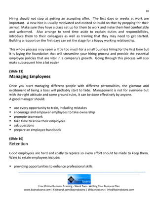 10

Hiring should not stop at getting an accepting offer. The first days or weeks at work are
important. A new hire is usually motivated and excited so build on that by prepping for their
arrival. Make sure they have a place set up for them to work and make them feel comfortable
and welcomed. Also arrange to send time aside to explain duties and responsibilities,
introduce them to their colleagues as well as training that they may need to get started.
Building a rapport on the first days can set the stage for a happy working relationship.

This whole process may seem a little too much for a small business hiring for the first time but
it is laying the foundation that will streamline your hiring process and provide the essential
employee policies that are vital in a company’s growth. Going through this process will also
make subsequent hire a lot easier

(Slide 13)
Managing Employees
Once you start managing different people with different personalities, the glamour and
excitement of being a boss will probably start to fade. Management is not for everyone but
with the right attitude and some ground rules, it can be done effectively by anyone.
A good manager should:

   use every opportunity to train, including mistakes
   encourage and empower employees to take ownership
   promote teamwork
   take time to know their employees
   ask questions
   prepare an employee handbook

(Slide 16)
Retention
Good employees are hard and costly to replace so every effort should be made to keep them.
Ways to retain employees include:

 providing opportunities to enhance professional skills




                      Free Online Business Training - Week Two - Writing Your Business Plan
             www.baanabaana.com | Facebook.com/Baanabaana | @Baanabaana | info@baanabaana.com
 